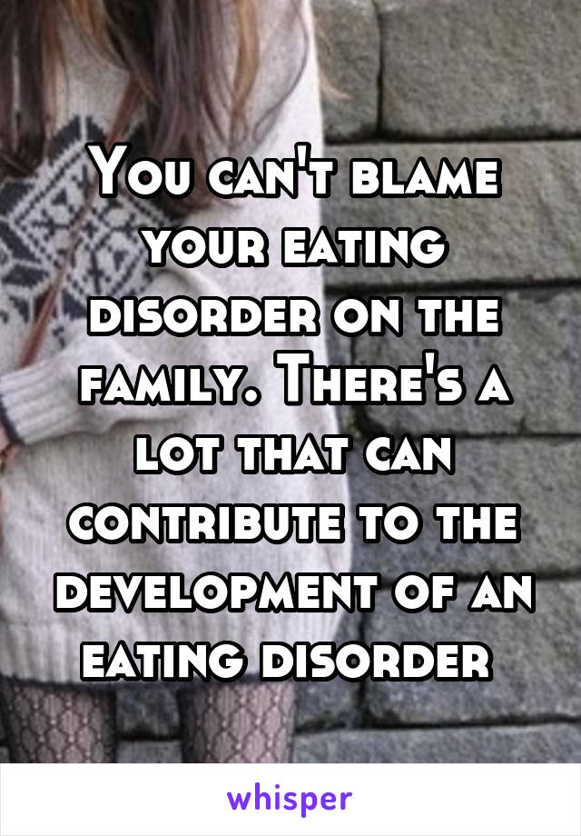You can't blame your eating disorder on the family. There's a lot that can contribute to the development of an eating disorder 