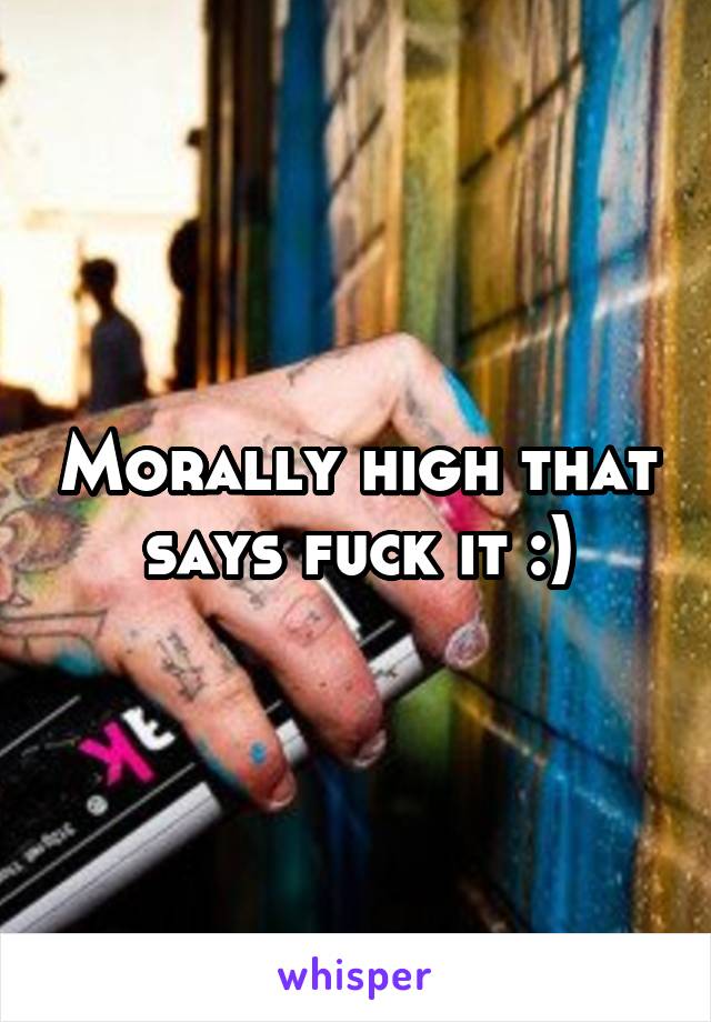 Morally high that says fuck it :)