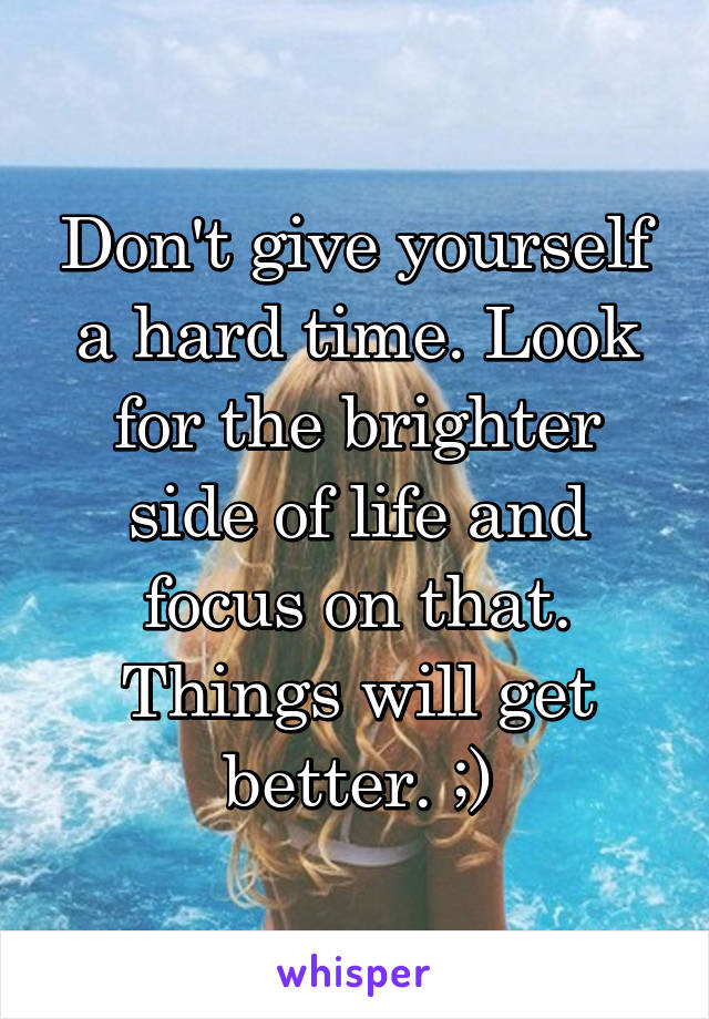 Don't give yourself a hard time. Look for the brighter side of life and focus on that. Things will get better. ;)