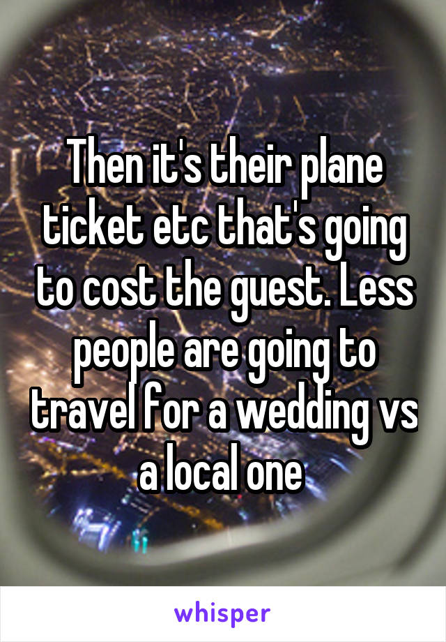 Then it's their plane ticket etc that's going to cost the guest. Less people are going to travel for a wedding vs a local one 