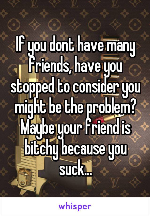 If you dont have many friends, have you stopped to consider you might be the problem? Maybe your friend is bitchy because you suck...