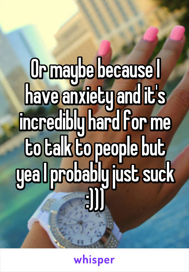 Or maybe because I have anxiety and it's incredibly hard for me to talk to people but yea I probably just suck :)))