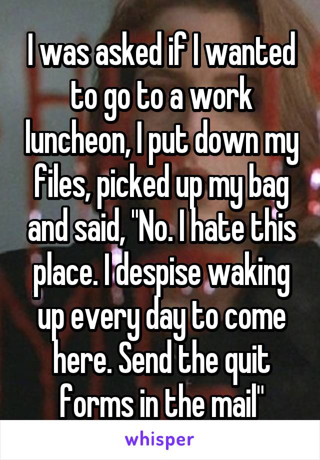 I was asked if I wanted to go to a work luncheon, I put down my files, picked up my bag and said, "No. I hate this place. I despise waking up every day to come here. Send the quit forms in the mail"
