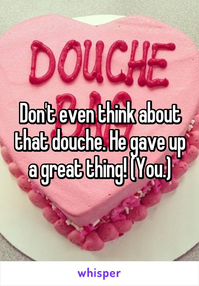 Don't even think about that douche. He gave up a great thing! (You.)