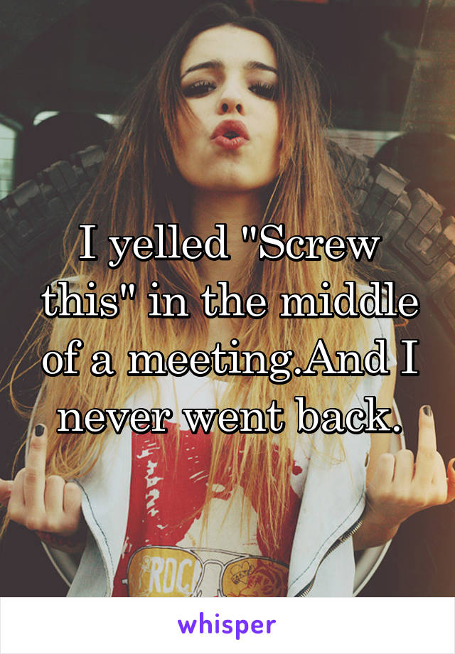 I yelled "Screw this" in the middle of a meeting.And I never went back.