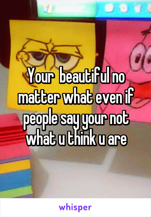 Your  beautiful no matter what even if people say your not what u think u are