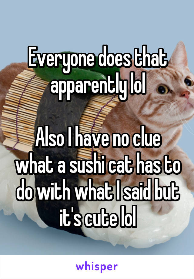 Everyone does that apparently lol

Also I have no clue what a sushi cat has to do with what I said but it's cute lol