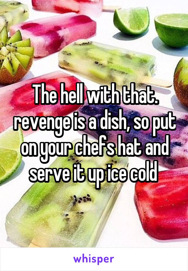 The hell with that. revenge is a dish, so put on your chefs hat and serve it up ice cold 