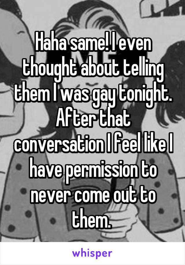 Haha same! I even thought about telling them I was gay tonight. After that conversation I feel like I have permission to never come out to them. 