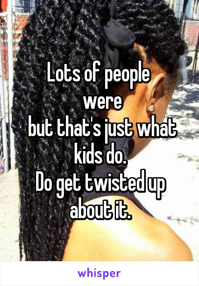 Lots of people 
 were
 but that's just what kids do.
Do get twisted up about it.