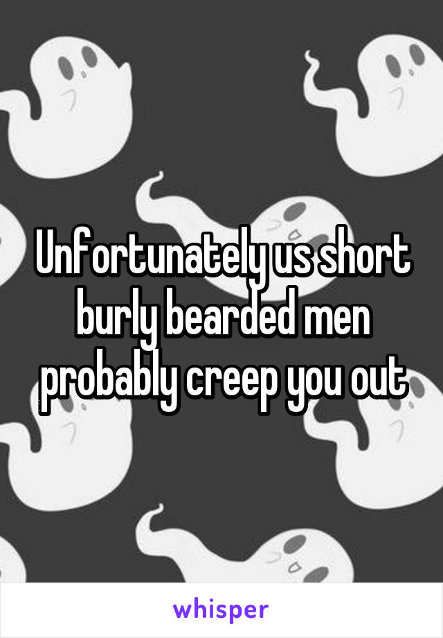 Unfortunately us short burly bearded men probably creep you out