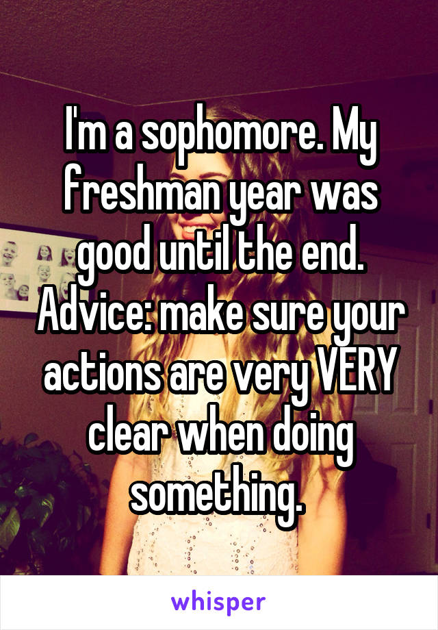 I'm a sophomore. My freshman year was good until the end. Advice: make sure your actions are very VERY clear when doing something. 