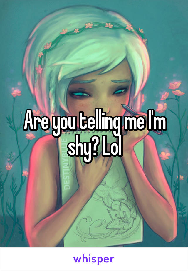 Are you telling me I'm shy? Lol