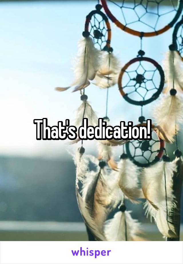 That's dedication!