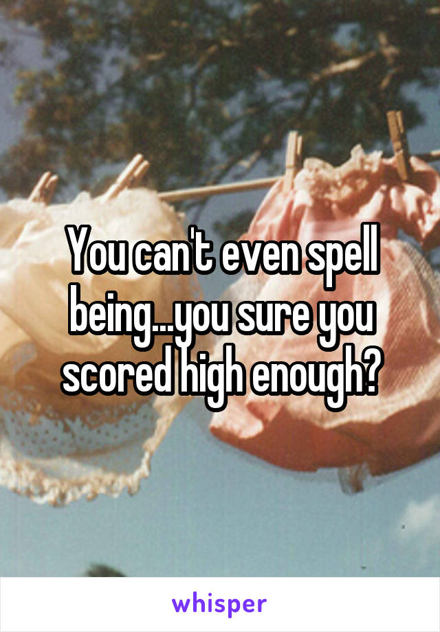 You can't even spell being...you sure you scored high enough?