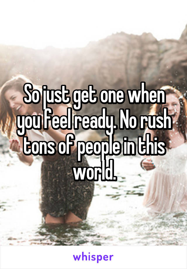So just get one when you feel ready. No rush tons of people in this world.