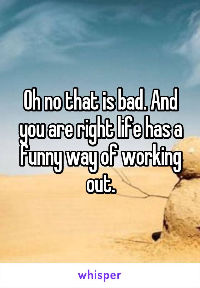 Oh no that is bad. And you are right life has a funny way of working out.