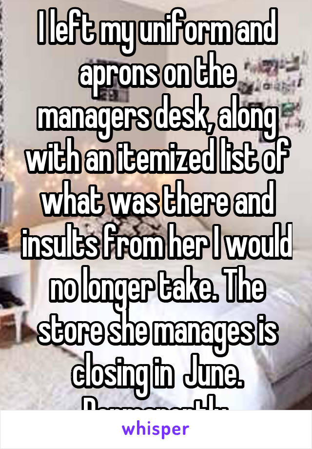 I left my uniform and aprons on the managers desk, along with an itemized list of what was there and insults from her I would no longer take. The store she manages is closing in  June. Permanently.