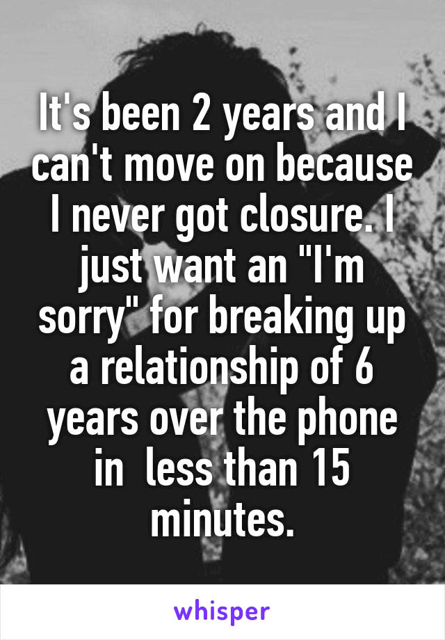 It's been 2 years and I can't move on because I never got closure. I just want an "I'm sorry" for breaking up a relationship of 6 years over the phone in  less than 15 minutes.