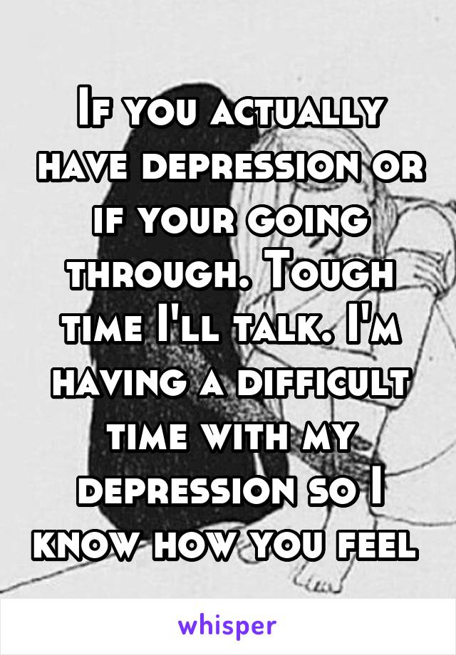 If you actually have depression or if your going through. Tough time I'll talk. I'm having a difficult time with my depression so I know how you feel 