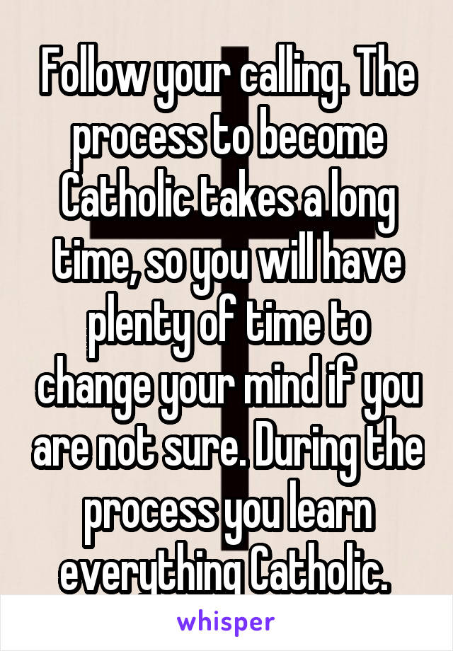Follow your calling. The process to become Catholic takes a long time, so you will have plenty of time to change your mind if you are not sure. During the process you learn everything Catholic. 