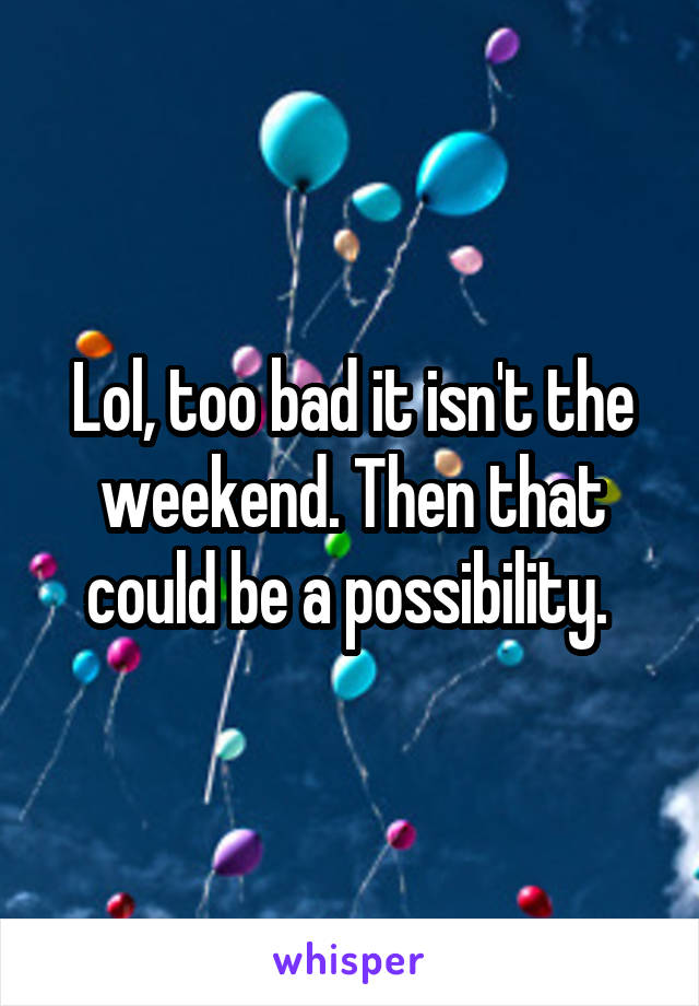 Lol, too bad it isn't the weekend. Then that could be a possibility. 