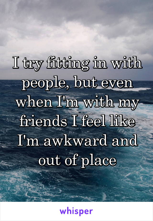 I try fitting in with people, but even when I'm with my friends I feel like I'm awkward and out of place