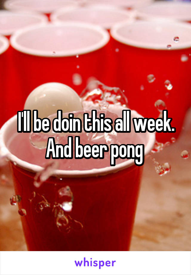 I'll be doin this all week. And beer pong 