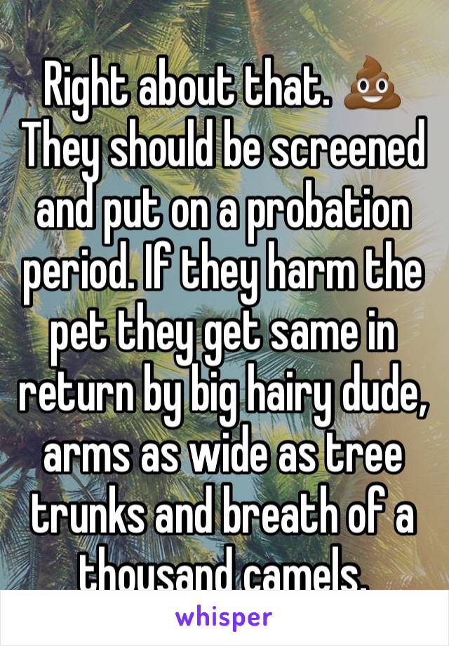 Right about that. 💩They should be screened and put on a probation period. If they harm the pet they get same in return by big hairy dude, arms as wide as tree trunks and breath of a thousand camels. 
