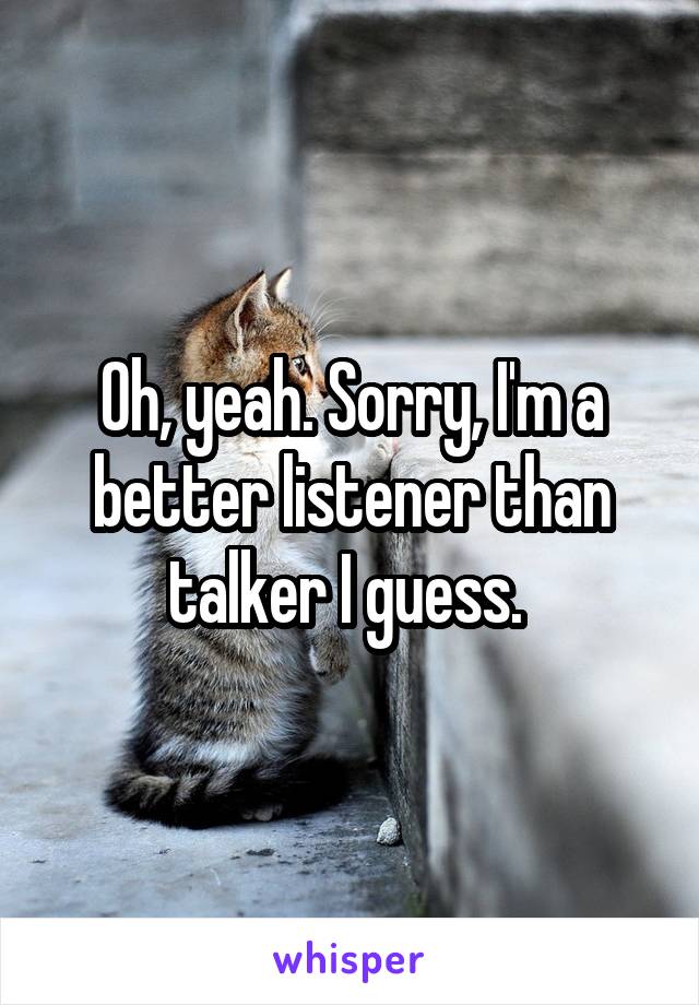 Oh, yeah. Sorry, I'm a better listener than talker I guess. 