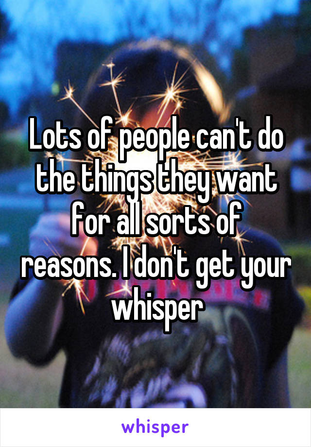 Lots of people can't do the things they want for all sorts of reasons. I don't get your whisper
