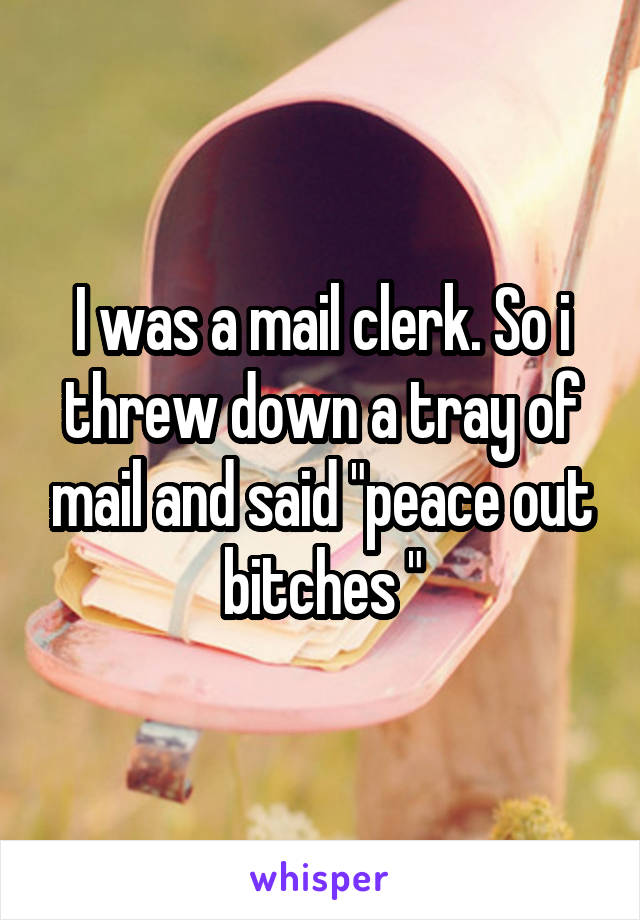 I was a mail clerk. So i threw down a tray of mail and said "peace out bitches "