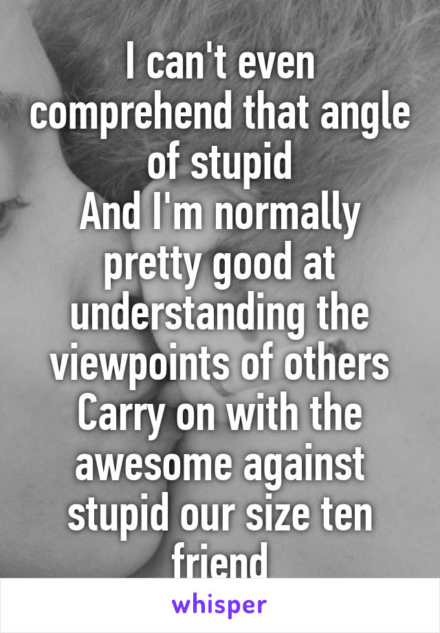 I can't even comprehend that angle of stupid
And I'm normally pretty good at understanding the viewpoints of others
Carry on with the awesome against stupid our size ten friend