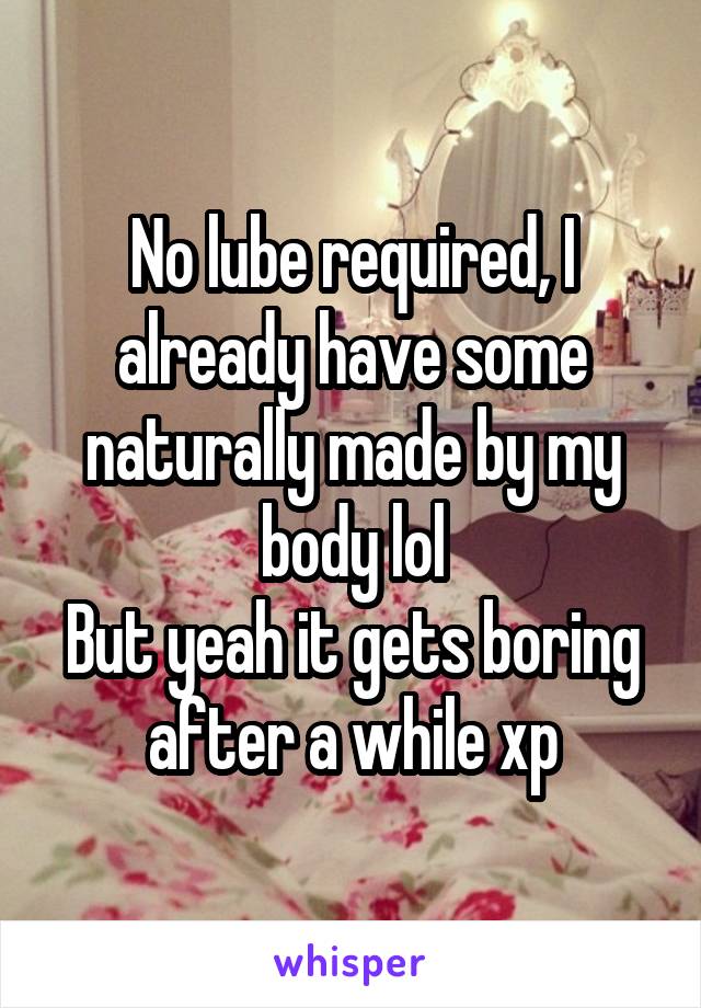 No lube required, I already have some naturally made by my body lol
But yeah it gets boring after a while xp