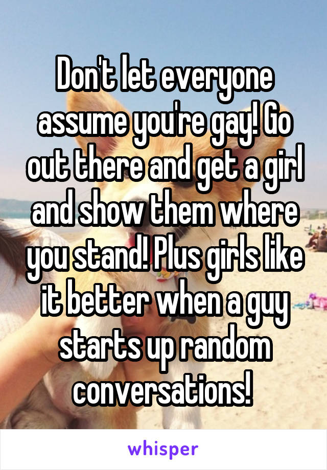 Don't let everyone assume you're gay! Go out there and get a girl and show them where you stand! Plus girls like it better when a guy starts up random conversations! 