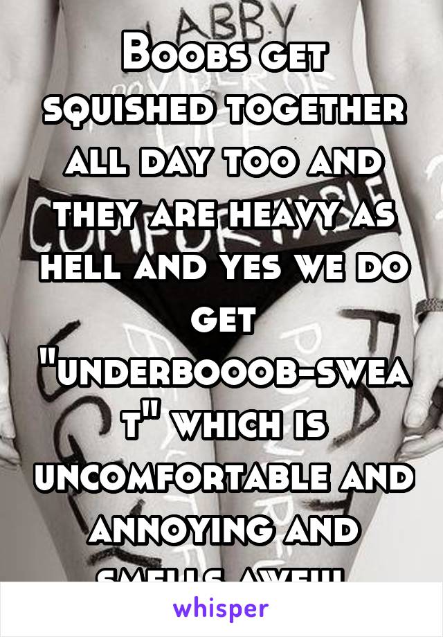 Boobs get squished together all day too and they are heavy as hell and yes we do get "underbooob-sweat" which is uncomfortable and annoying and smells awful