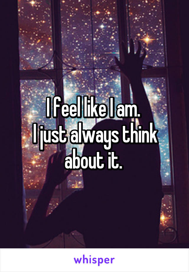I feel like I am. 
I just always think about it. 