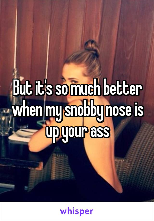 But it's so much better when my snobby nose is up your ass