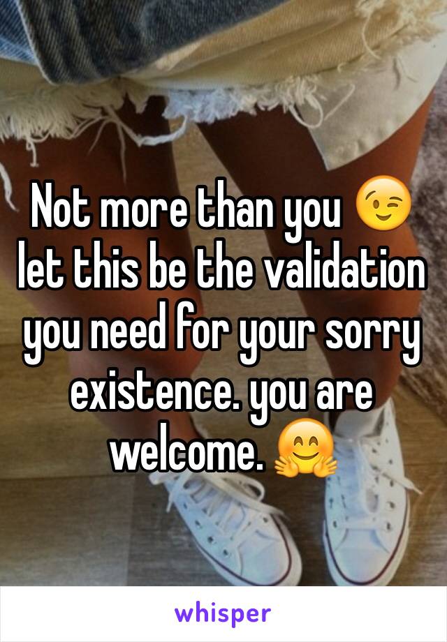 Not more than you 😉 let this be the validation you need for your sorry existence. you are welcome. 🤗