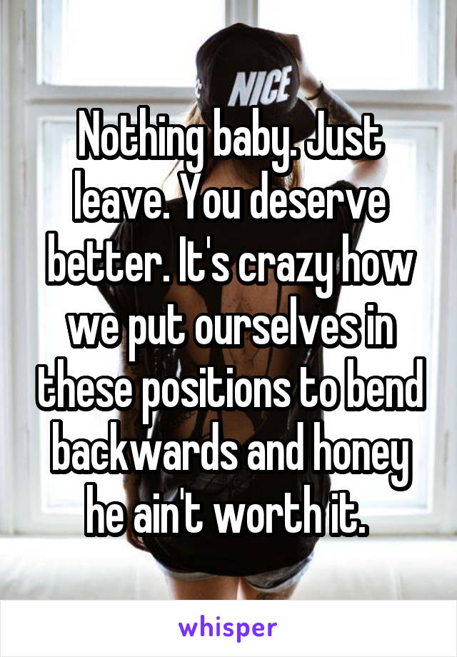 Nothing baby. Just leave. You deserve better. It's crazy how we put ourselves in these positions to bend backwards and honey he ain't worth it. 