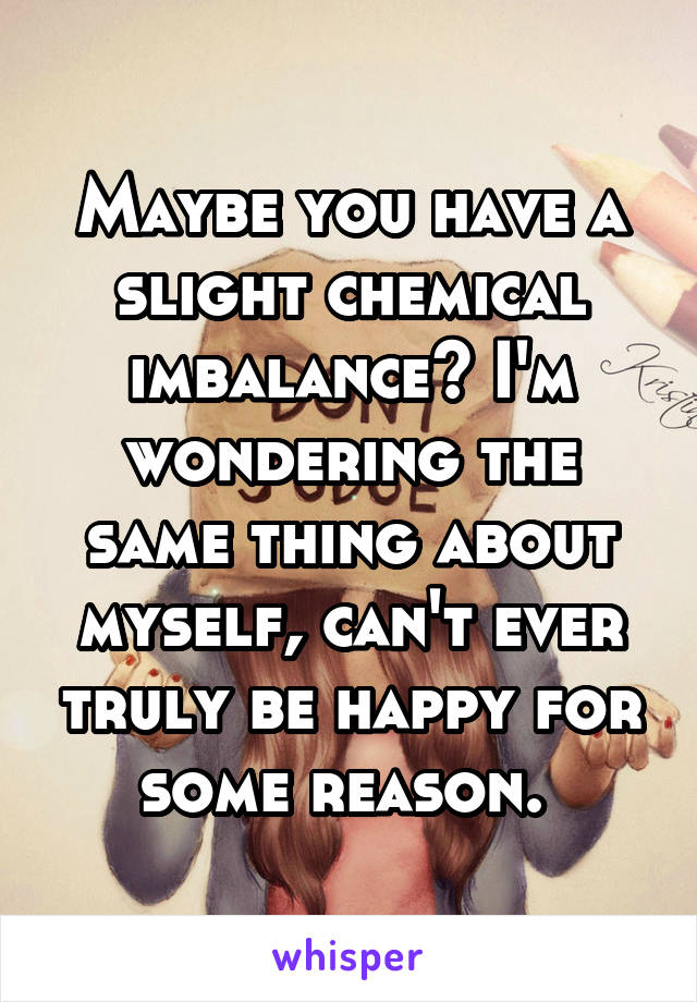 Maybe you have a slight chemical imbalance? I'm wondering the same thing about myself, can't ever truly be happy for some reason. 