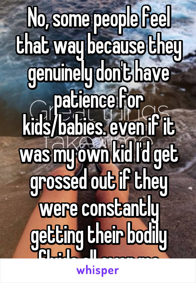 No, some people feel that way because they genuinely don't have patience for kids/babies. even if it was my own kid I'd get grossed out if they were constantly getting their bodily fluids all over me