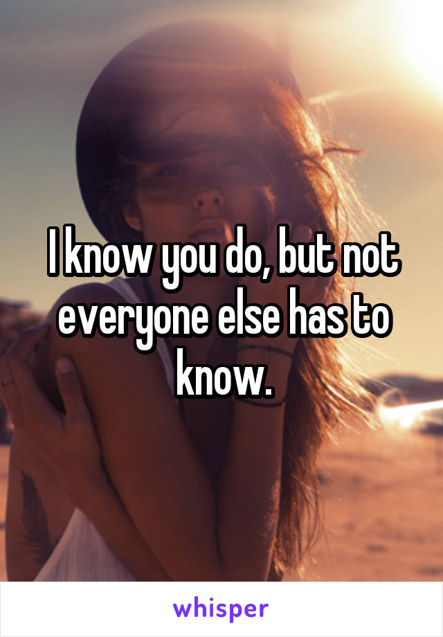 I know you do, but not everyone else has to know.