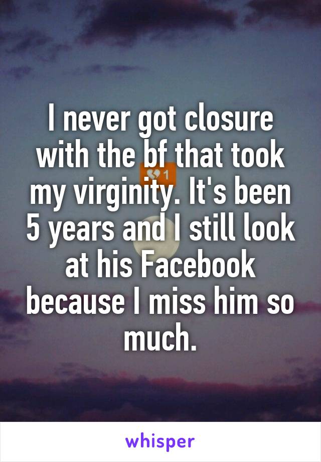 I never got closure with the bf that took my virginity. It's been 5 years and I still look at his Facebook because I miss him so much.