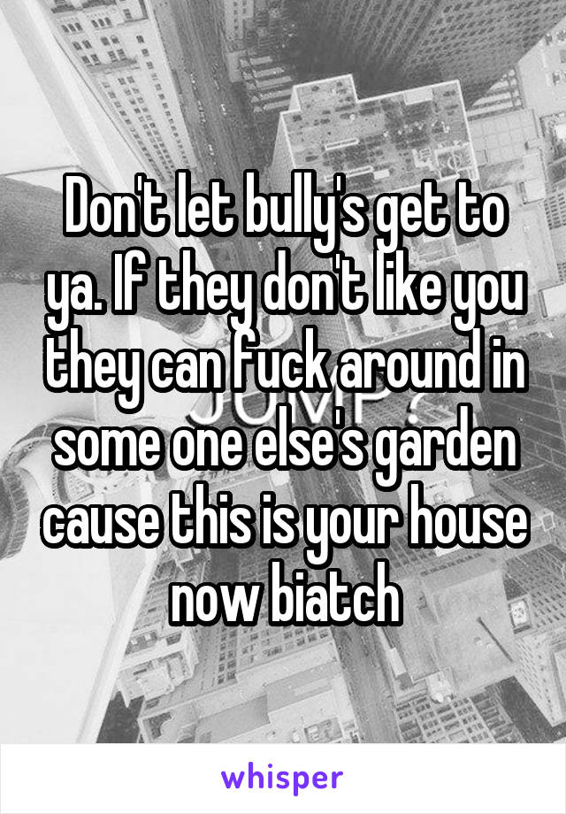 Don't let bully's get to ya. If they don't like you they can fuck around in some one else's garden cause this is your house now biatch