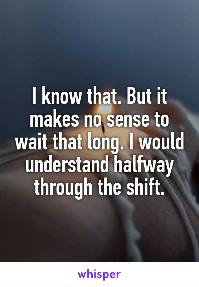 I know that. But it makes no sense to wait that long. I would understand halfway through the shift.