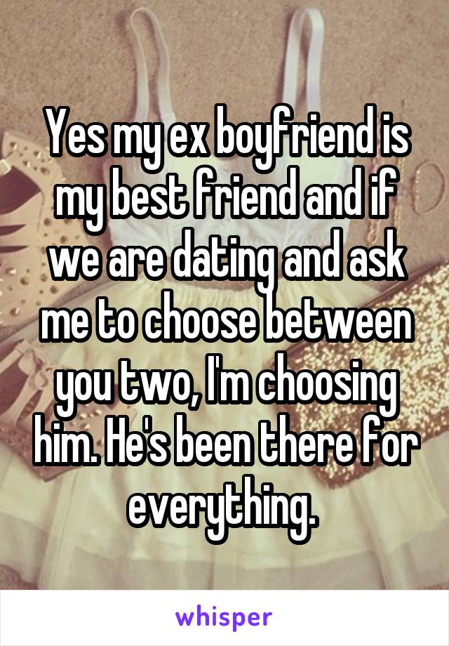 Yes my ex boyfriend is my best friend and if we are dating and ask me to choose between you two, I'm choosing him. He's been there for everything. 