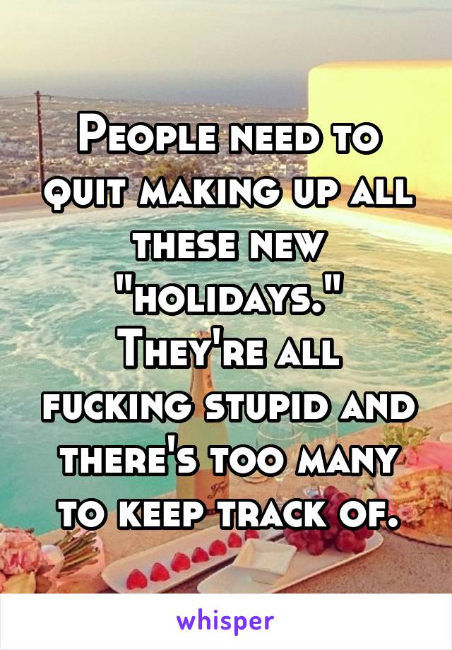 People need to quit making up all these new "holidays."
They're all fucking stupid and there's too many to keep track of.