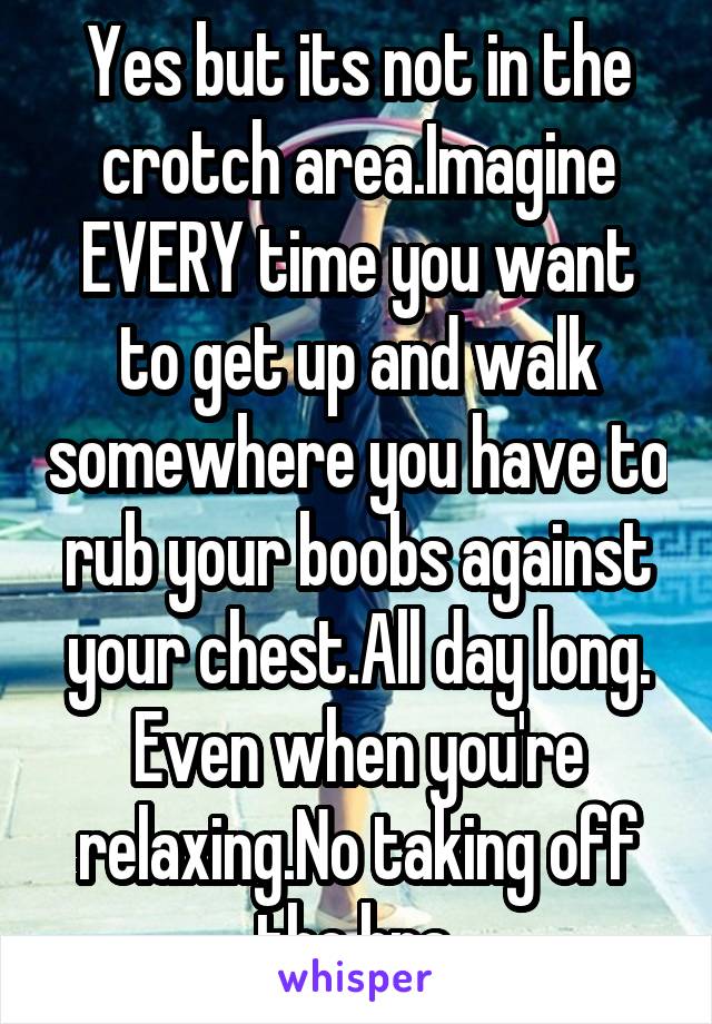 Yes but its not in the crotch area.Imagine EVERY time you want to get up and walk somewhere you have to rub your boobs against your chest.All day long. Even when you're relaxing.No taking off the bra.