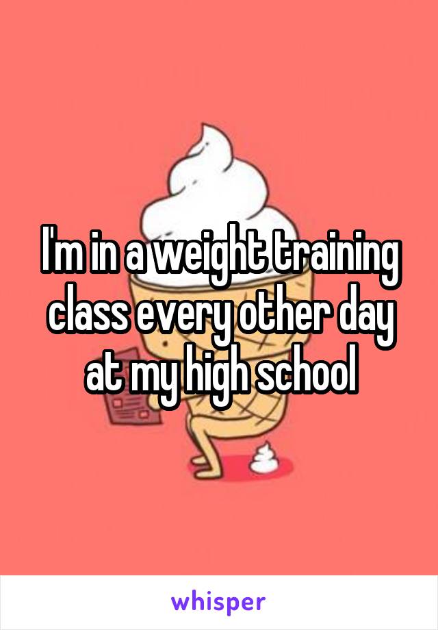 I'm in a weight training class every other day at my high school